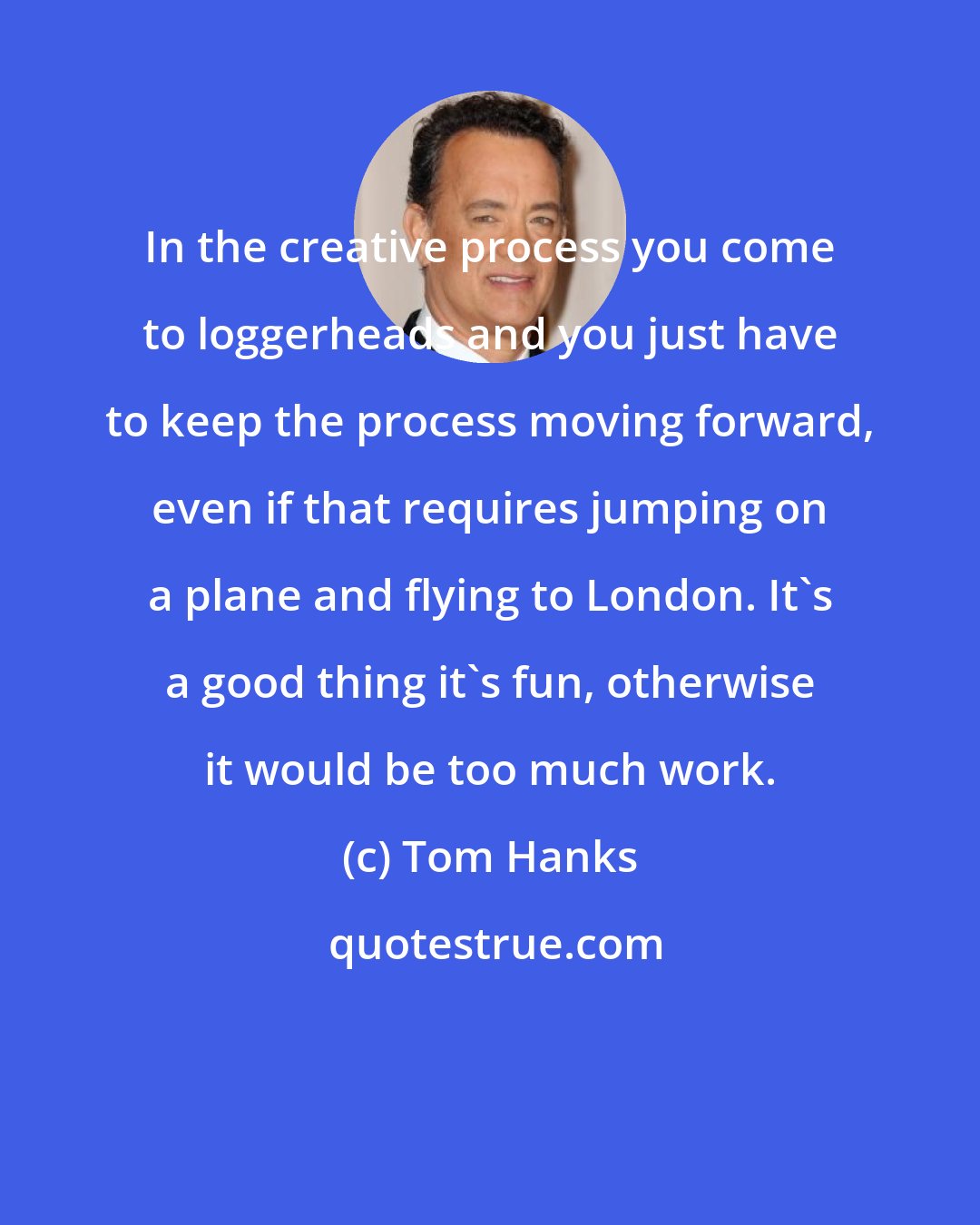 Tom Hanks: In the creative process you come to loggerheads and you just have to keep the process moving forward, even if that requires jumping on a plane and flying to London. It's a good thing it's fun, otherwise it would be too much work.