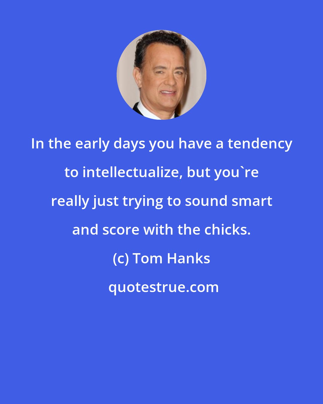 Tom Hanks: In the early days you have a tendency to intellectualize, but you're really just trying to sound smart and score with the chicks.