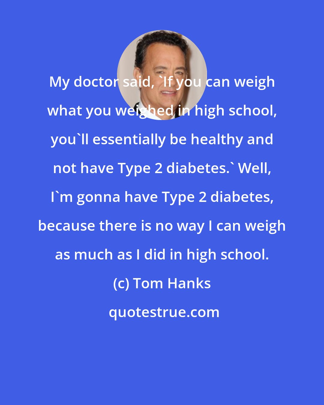 Tom Hanks: My doctor said, 'If you can weigh what you weighed in high school, you'll essentially be healthy and not have Type 2 diabetes.' Well, I'm gonna have Type 2 diabetes, because there is no way I can weigh as much as I did in high school.