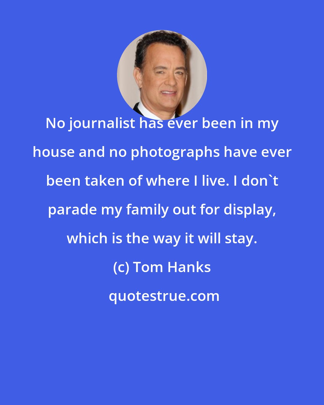 Tom Hanks: No journalist has ever been in my house and no photographs have ever been taken of where I live. I don't parade my family out for display, which is the way it will stay.