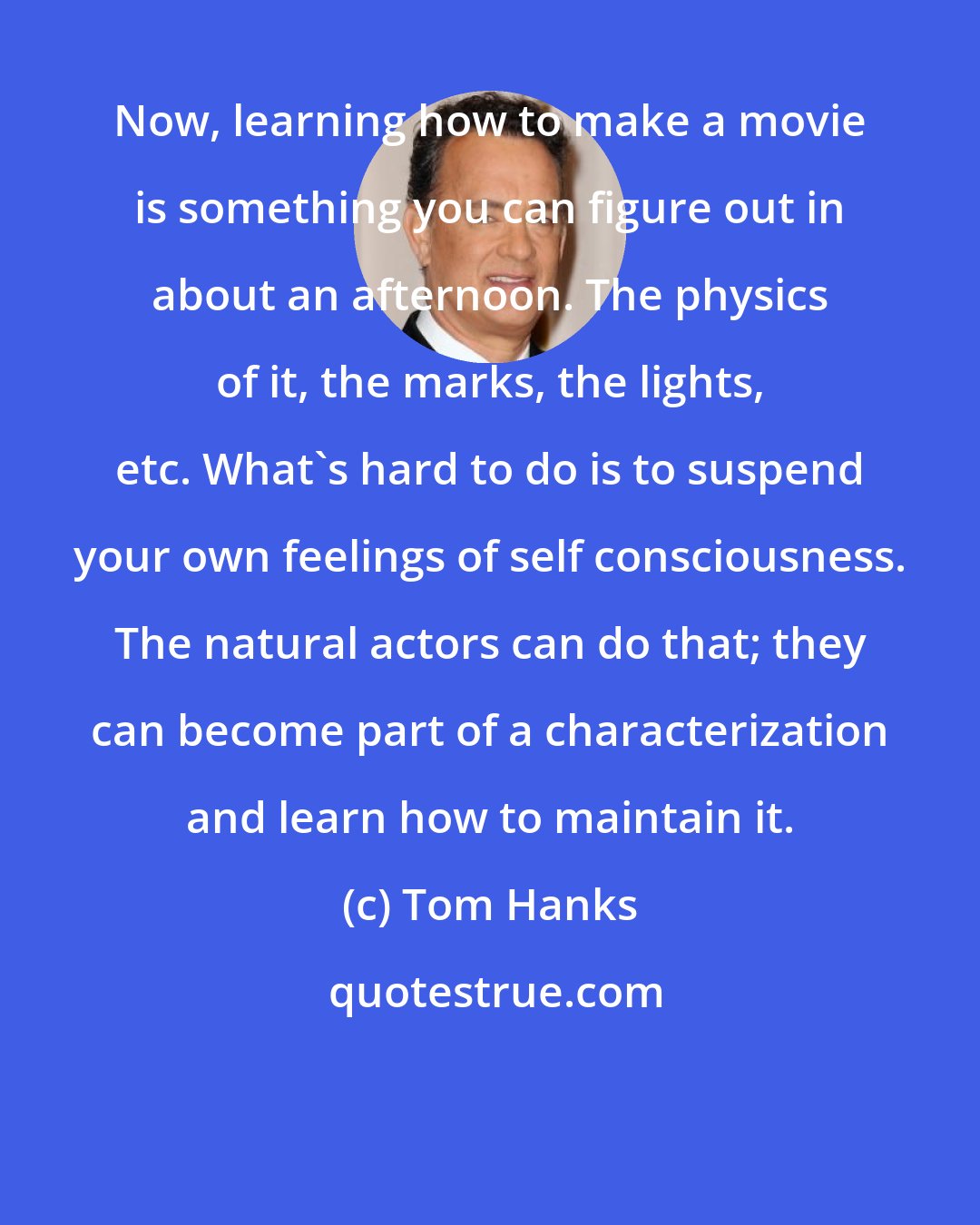 Tom Hanks: Now, learning how to make a movie is something you can figure out in about an afternoon. The physics of it, the marks, the lights, etc. What's hard to do is to suspend your own feelings of self consciousness. The natural actors can do that; they can become part of a characterization and learn how to maintain it.