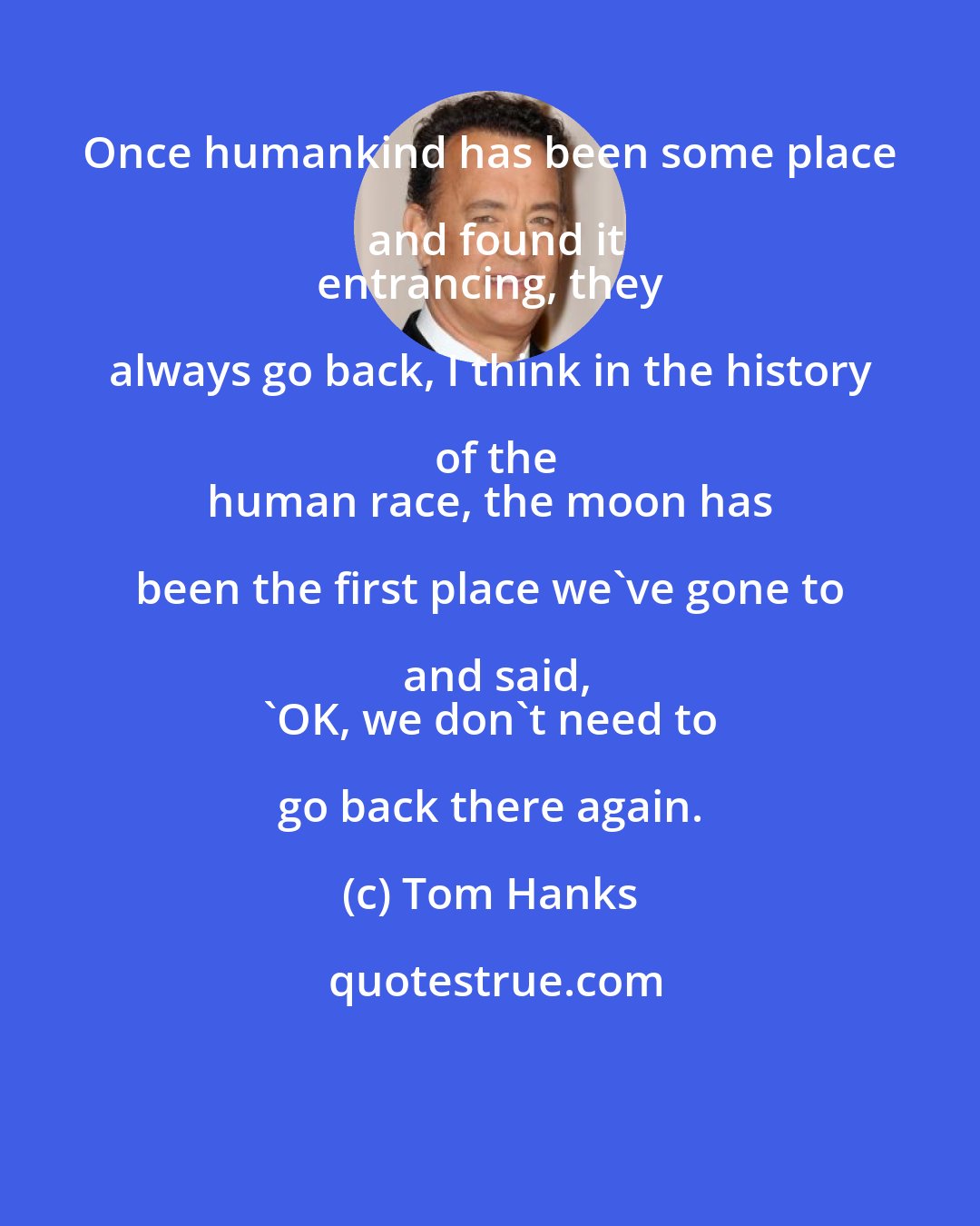 Tom Hanks: Once humankind has been some place and found it
 entrancing, they always go back, I think in the history of the
 human race, the moon has been the first place we've gone to and said,
 'OK, we don't need to go back there again.