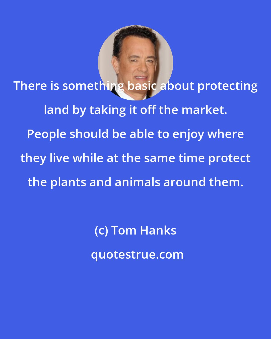 Tom Hanks: There is something basic about protecting land by taking it off the market. People should be able to enjoy where they live while at the same time protect the plants and animals around them.