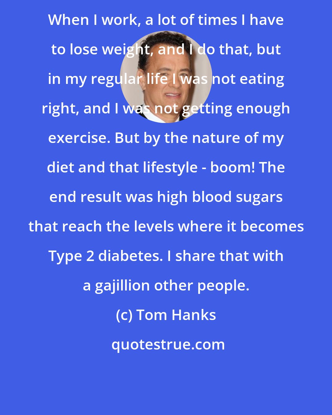 Tom Hanks: When I work, a lot of times I have to lose weight, and I do that, but in my regular life I was not eating right, and I was not getting enough exercise. But by the nature of my diet and that lifestyle - boom! The end result was high blood sugars that reach the levels where it becomes Type 2 diabetes. I share that with a gajillion other people.
