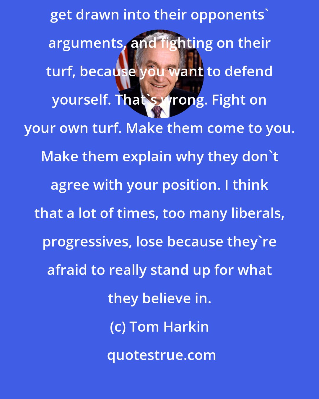 Tom Harkin: A lot of times, candidates for office, especially incumbents, seem to get drawn into their opponents' arguments, and fighting on their turf, because you want to defend yourself. That's wrong. Fight on your own turf. Make them come to you. Make them explain why they don't agree with your position. I think that a lot of times, too many liberals, progressives, lose because they're afraid to really stand up for what they believe in.