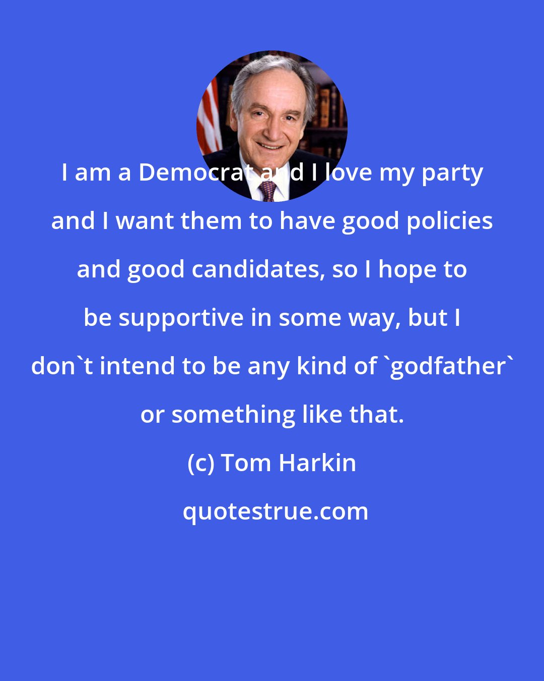 Tom Harkin: I am a Democrat and I love my party and I want them to have good policies and good candidates, so I hope to be supportive in some way, but I don't intend to be any kind of 'godfather' or something like that.