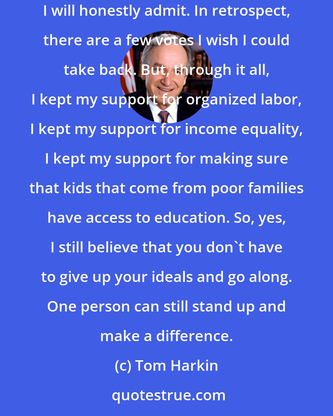 Tom Harkin: It's been years, but I still say that I went out with the same progressive values and liberal ideals that I went in with. I made a couple of mistakes, I will honestly admit. In retrospect, there are a few votes I wish I could take back. But, through it all, I kept my support for organized labor, I kept my support for income equality, I kept my support for making sure that kids that come from poor families have access to education. So, yes, I still believe that you don't have to give up your ideals and go along. One person can still stand up and make a difference.