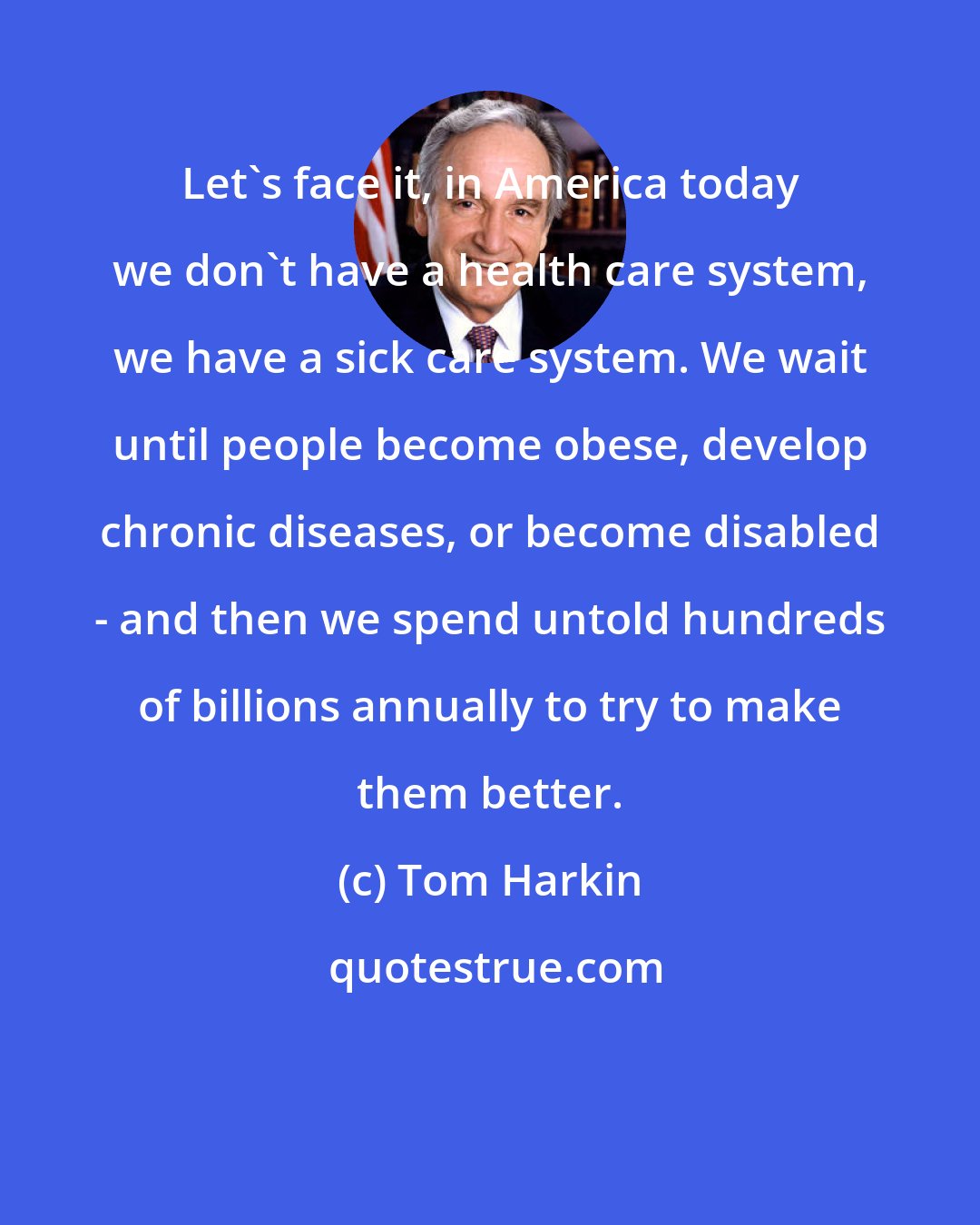 Tom Harkin: Let's face it, in America today we don't have a health care system, we have a sick care system. We wait until people become obese, develop chronic diseases, or become disabled - and then we spend untold hundreds of billions annually to try to make them better.