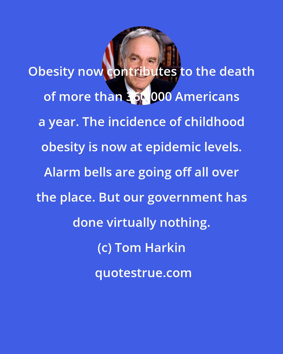 Tom Harkin: Obesity now contributes to the death of more than 360,000 Americans a year. The incidence of childhood obesity is now at epidemic levels. Alarm bells are going off all over the place. But our government has done virtually nothing.