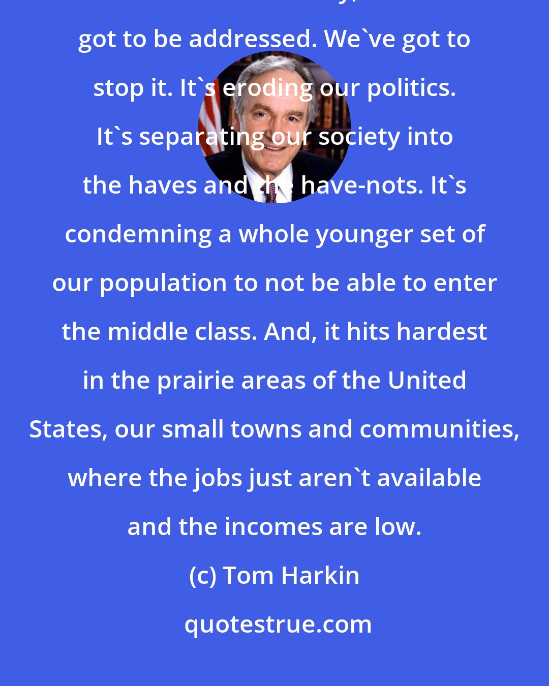 Tom Harkin: The burning issue of our time is the growing inequality in income and wealth in our country, and it's got to be addressed. We've got to stop it. It's eroding our politics. It's separating our society into the haves and the have-nots. It's condemning a whole younger set of our population to not be able to enter the middle class. And, it hits hardest in the prairie areas of the United States, our small towns and communities, where the jobs just aren't available and the incomes are low.