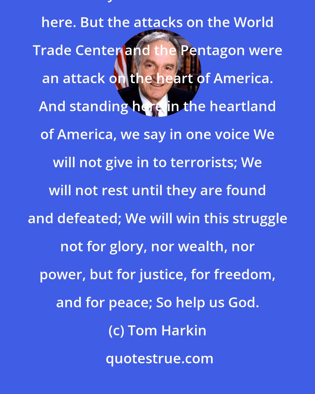 Tom Harkin: The planes were hijacked, the buildings fell, and thousands of lives were lost nearly a thousand miles from here. But the attacks on the World Trade Center and the Pentagon were an attack on the heart of America. And standing here in the heartland of America, we say in one voice We will not give in to terrorists; We will not rest until they are found and defeated; We will win this struggle not for glory, nor wealth, nor power, but for justice, for freedom, and for peace; So help us God.