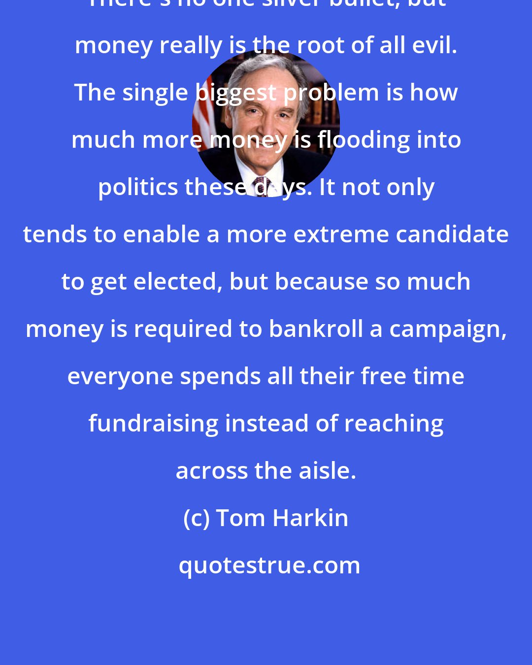 Tom Harkin: There's no one silver bullet, but money really is the root of all evil. The single biggest problem is how much more money is flooding into politics these days. It not only tends to enable a more extreme candidate to get elected, but because so much money is required to bankroll a campaign, everyone spends all their free time fundraising instead of reaching across the aisle.