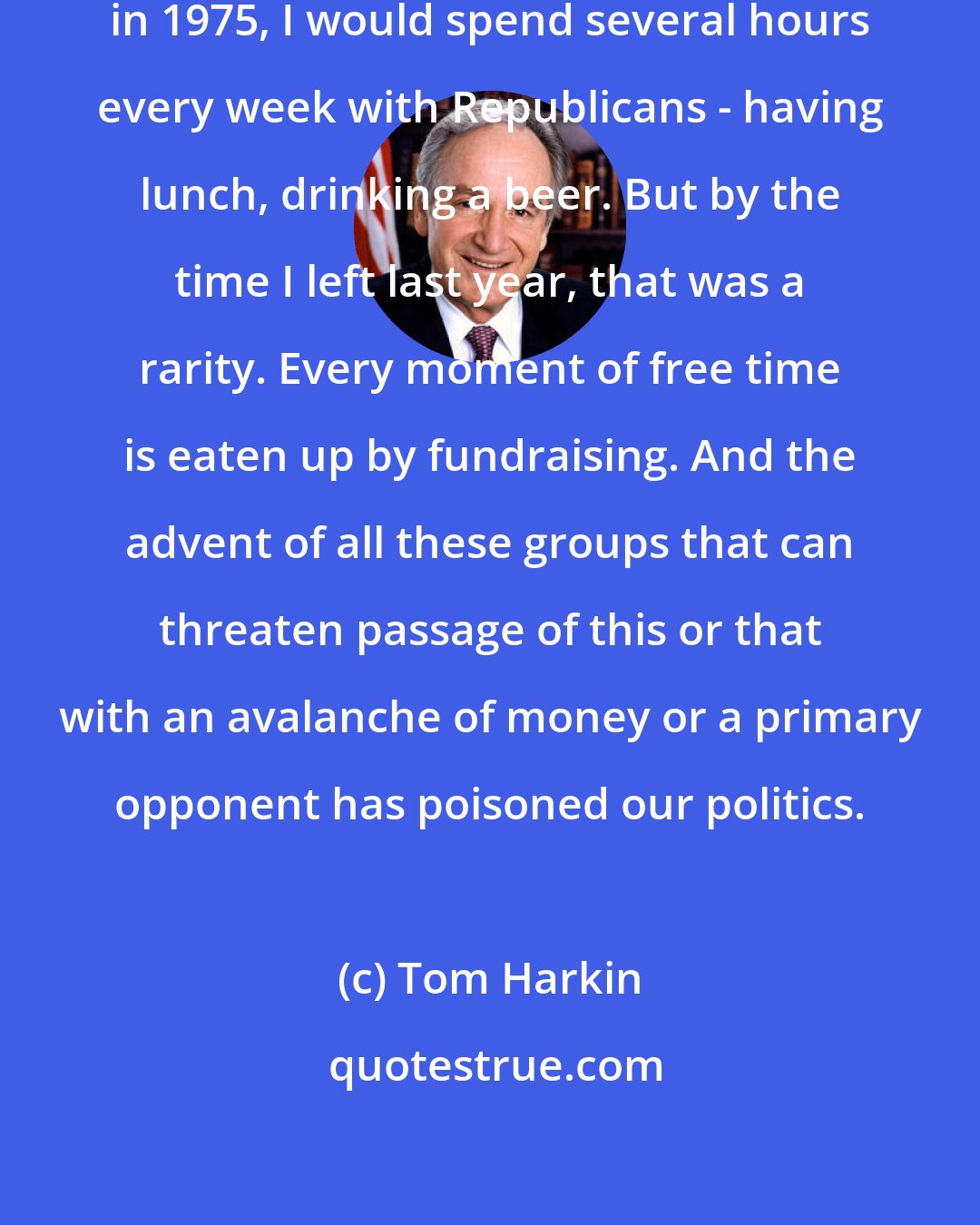 Tom Harkin: When I first arrived to Congress in 1975, I would spend several hours every week with Republicans - having lunch, drinking a beer. But by the time I left last year, that was a rarity. Every moment of free time is eaten up by fundraising. And the advent of all these groups that can threaten passage of this or that with an avalanche of money or a primary opponent has poisoned our politics.