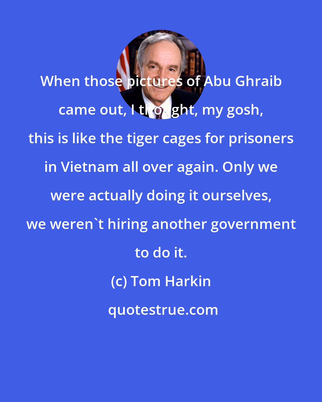 Tom Harkin: When those pictures of Abu Ghraib came out, I thought, my gosh, this is like the tiger cages for prisoners in Vietnam all over again. Only we were actually doing it ourselves, we weren't hiring another government to do it.