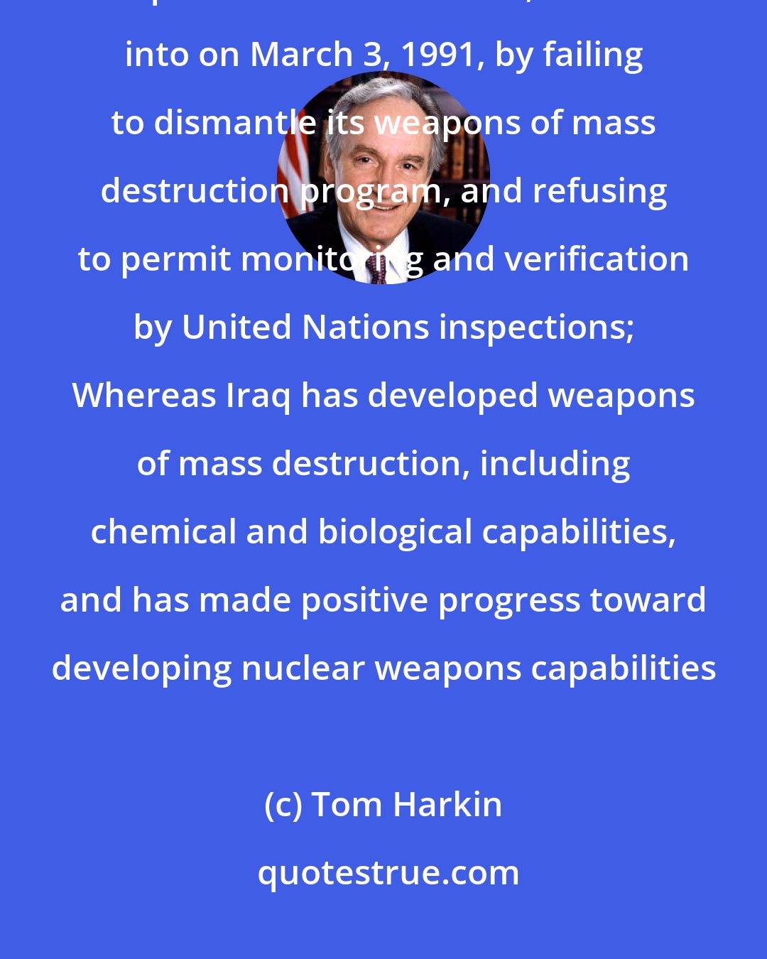 Tom Harkin: Whereas Iraq has consistently breached its cease-fire agreement between Iraq and the United States, entered into on March 3, 1991, by failing to dismantle its weapons of mass destruction program, and refusing to permit monitoring and verification by United Nations inspections; Whereas Iraq has developed weapons of mass destruction, including chemical and biological capabilities, and has made positive progress toward developing nuclear weapons capabilities