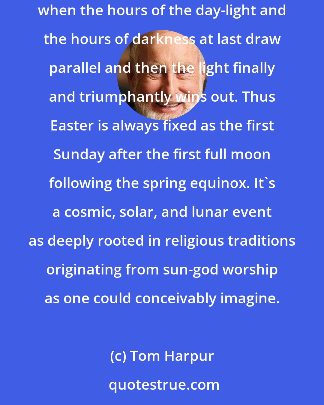 Tom Harpur: Easter occurs on different dates each year because, like the Jewish Passover, it is based upon the vernal equinox, that dramatic moment when the hours of the day-light and the hours of darkness at last draw parallel and then the light finally and triumphantly wins out. Thus Easter is always fixed as the first Sunday after the first full moon following the spring equinox. It's a cosmic, solar, and lunar event as deeply rooted in religious traditions originating from sun-god worship as one could conceivably imagine.