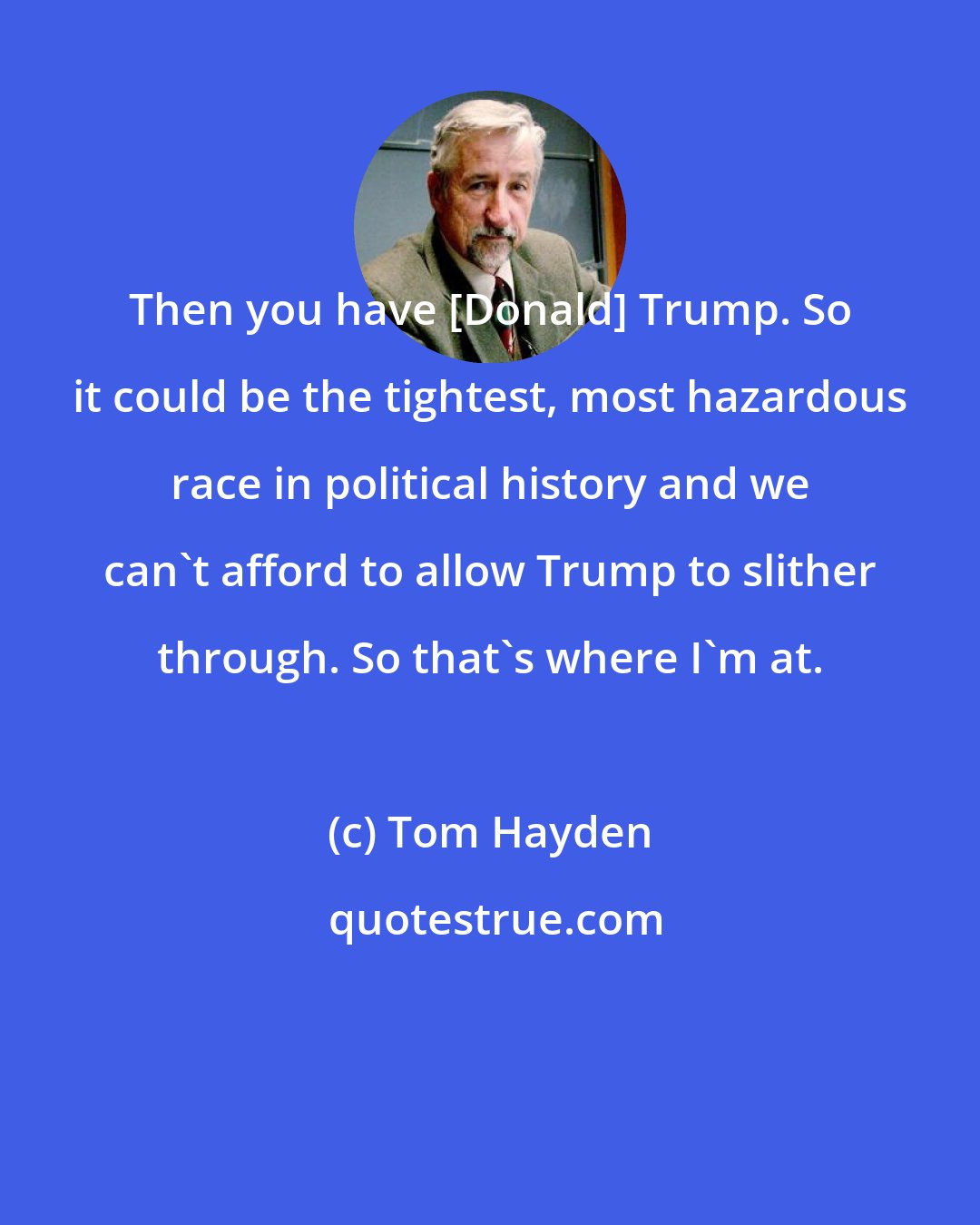 Tom Hayden: Then you have [Donald] Trump. So it could be the tightest, most hazardous race in political history and we can't afford to allow Trump to slither through. So that's where I'm at.