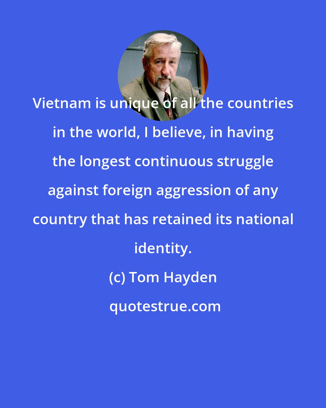 Tom Hayden: Vietnam is unique of all the countries in the world, I believe, in having the longest continuous struggle against foreign aggression of any country that has retained its national identity.