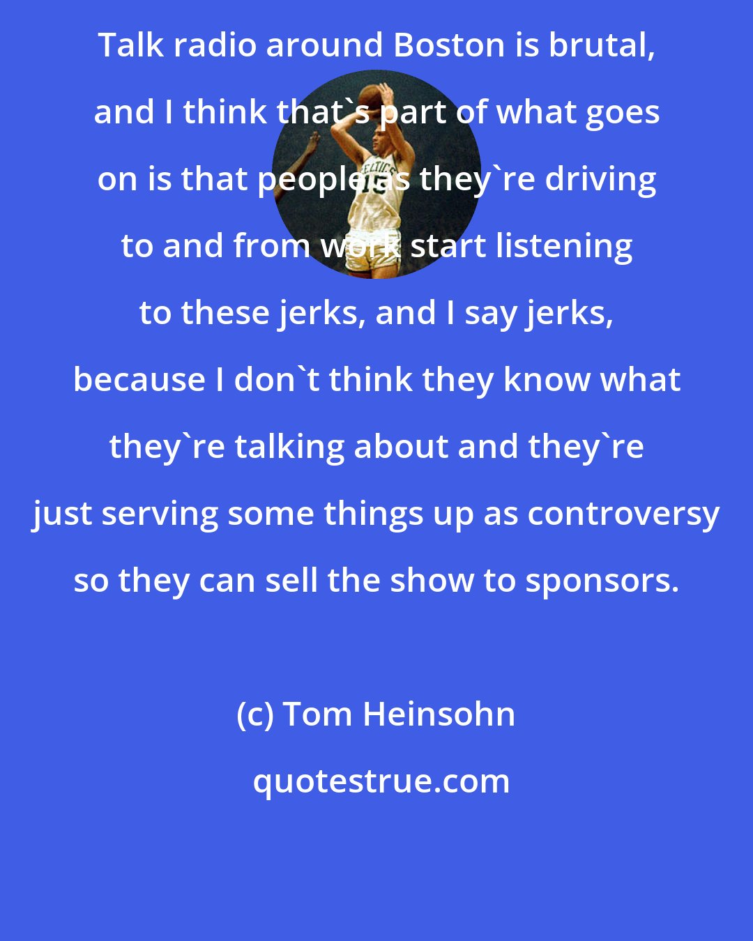 Tom Heinsohn: Talk radio around Boston is brutal, and I think that's part of what goes on is that people as they're driving to and from work start listening to these jerks, and I say jerks, because I don't think they know what they're talking about and they're just serving some things up as controversy so they can sell the show to sponsors.