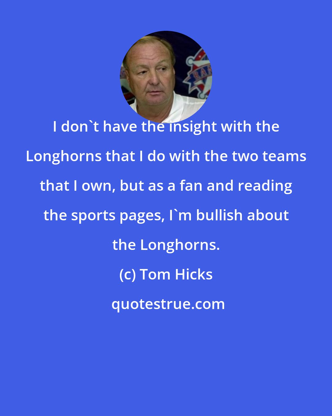 Tom Hicks: I don't have the insight with the Longhorns that I do with the two teams that I own, but as a fan and reading the sports pages, I'm bullish about the Longhorns.