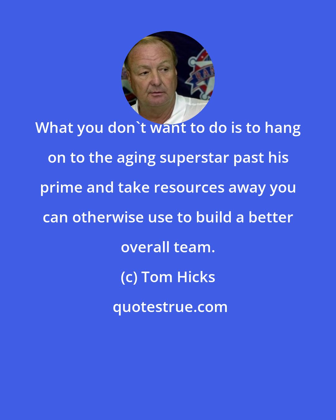 Tom Hicks: What you don't want to do is to hang on to the aging superstar past his prime and take resources away you can otherwise use to build a better overall team.