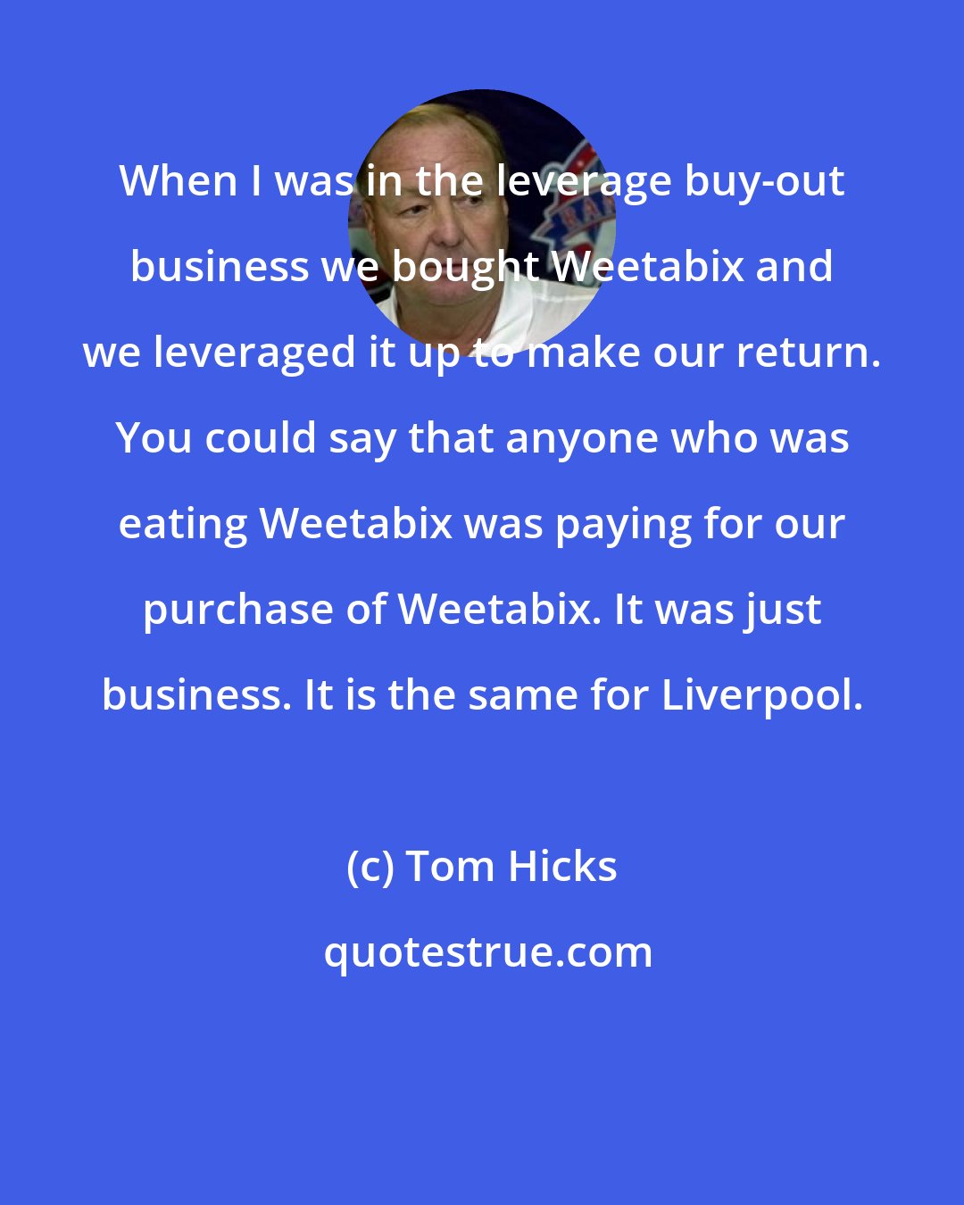 Tom Hicks: When I was in the leverage buy-out business we bought Weetabix and we leveraged it up to make our return. You could say that anyone who was eating Weetabix was paying for our purchase of Weetabix. It was just business. It is the same for Liverpool.