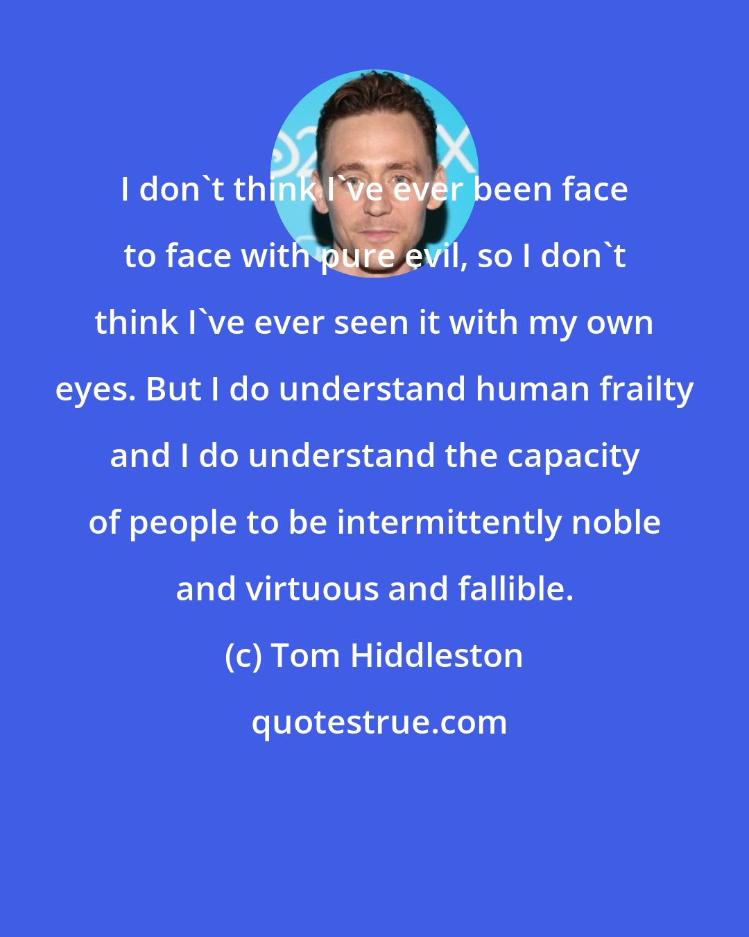 Tom Hiddleston: I don't think I've ever been face to face with pure evil, so I don't think I've ever seen it with my own eyes. But I do understand human frailty and I do understand the capacity of people to be intermittently noble and virtuous and fallible.