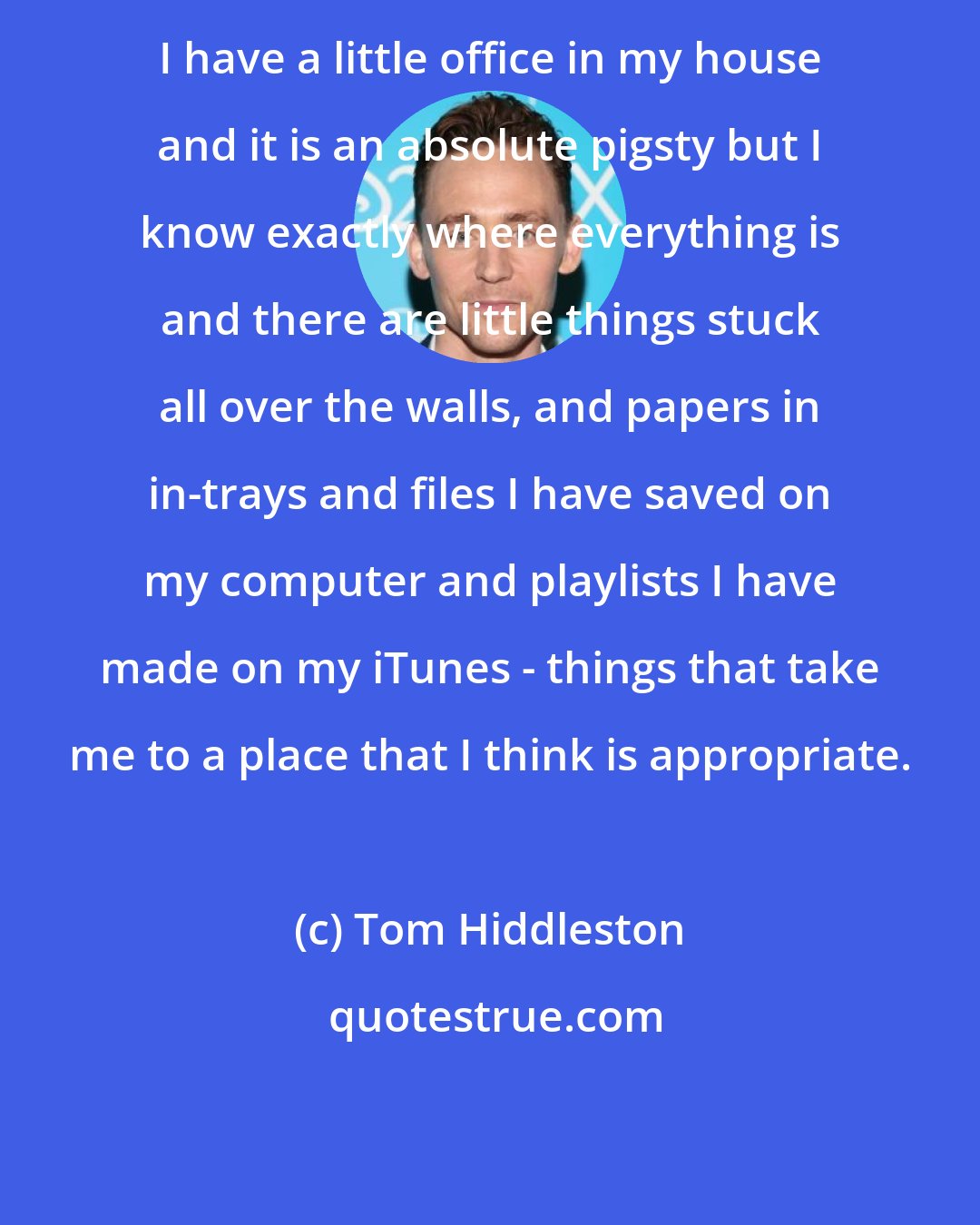 Tom Hiddleston: I have a little office in my house and it is an absolute pigsty but I know exactly where everything is and there are little things stuck all over the walls, and papers in in-trays and files I have saved on my computer and playlists I have made on my iTunes - things that take me to a place that I think is appropriate.