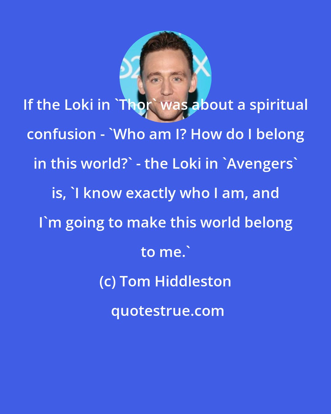 Tom Hiddleston: If the Loki in 'Thor' was about a spiritual confusion - 'Who am I? How do I belong in this world?' - the Loki in 'Avengers' is, 'I know exactly who I am, and I'm going to make this world belong to me.'