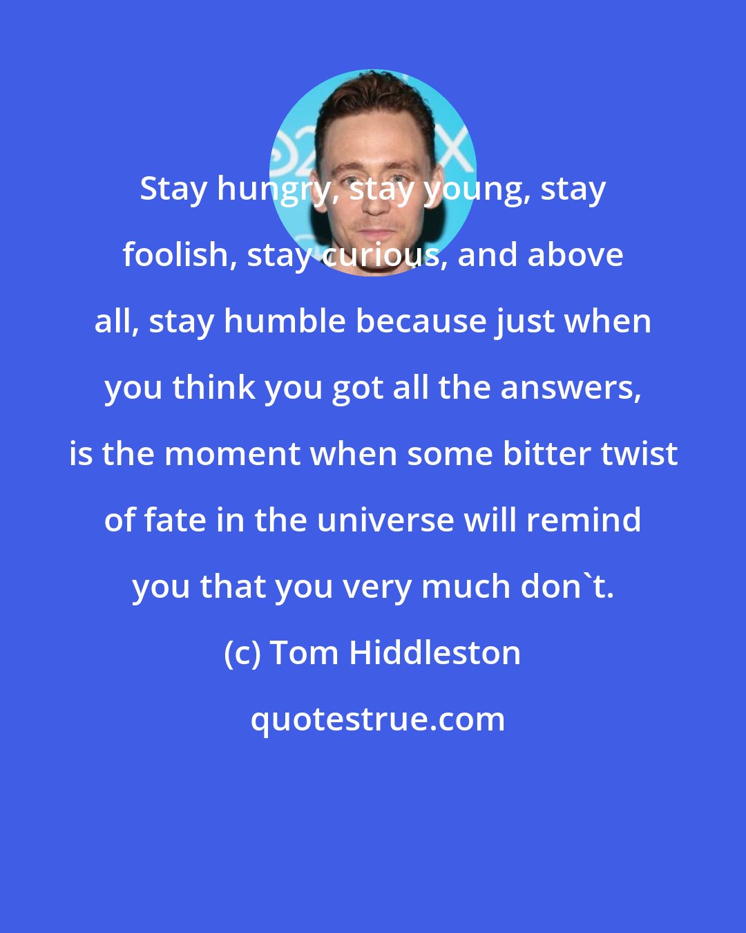 Tom Hiddleston: Stay hungry, stay young, stay foolish, stay curious, and above all, stay humble because just when you think you got all the answers, is the moment when some bitter twist of fate in the universe will remind you that you very much don't.