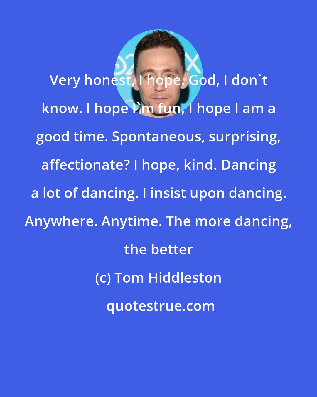 Tom Hiddleston: Very honest, I hope. God, I don't know. I hope I'm fun, I hope I am a good time. Spontaneous, surprising, affectionate? I hope, kind. Dancing a lot of dancing. I insist upon dancing. Anywhere. Anytime. The more dancing, the better