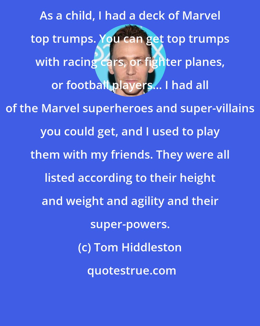 Tom Hiddleston: As a child, I had a deck of Marvel top trumps. You can get top trumps with racing cars, or fighter planes, or football players... I had all of the Marvel superheroes and super-villains you could get, and I used to play them with my friends. They were all listed according to their height and weight and agility and their super-powers.