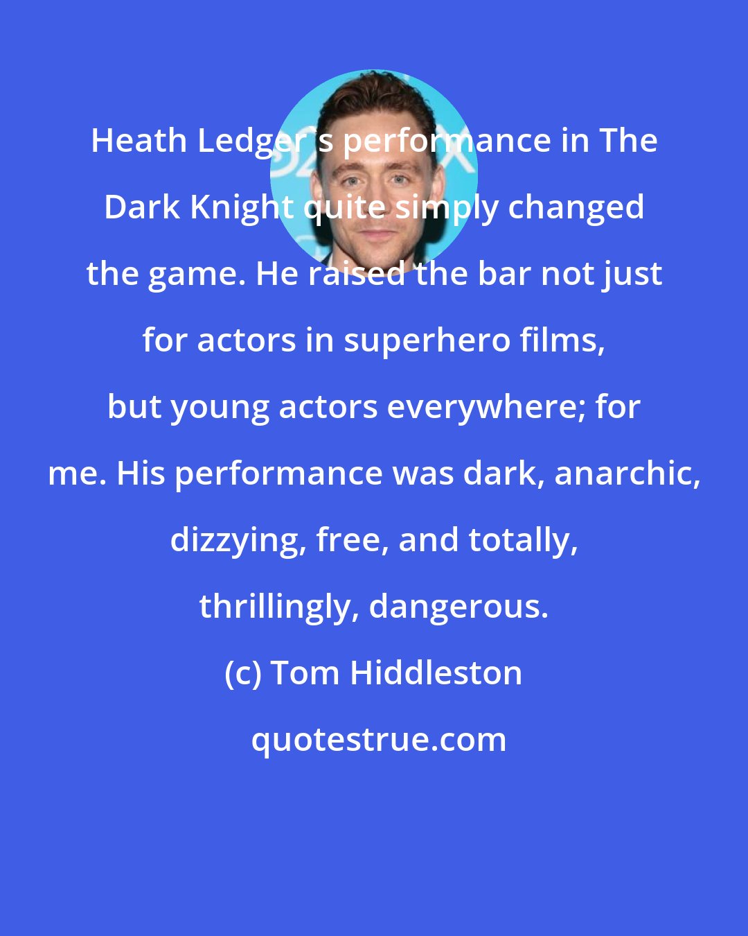 Tom Hiddleston: Heath Ledger's performance in The Dark Knight quite simply changed the game. He raised the bar not just for actors in superhero films, but young actors everywhere; for me. His performance was dark, anarchic, dizzying, free, and totally, thrillingly, dangerous.