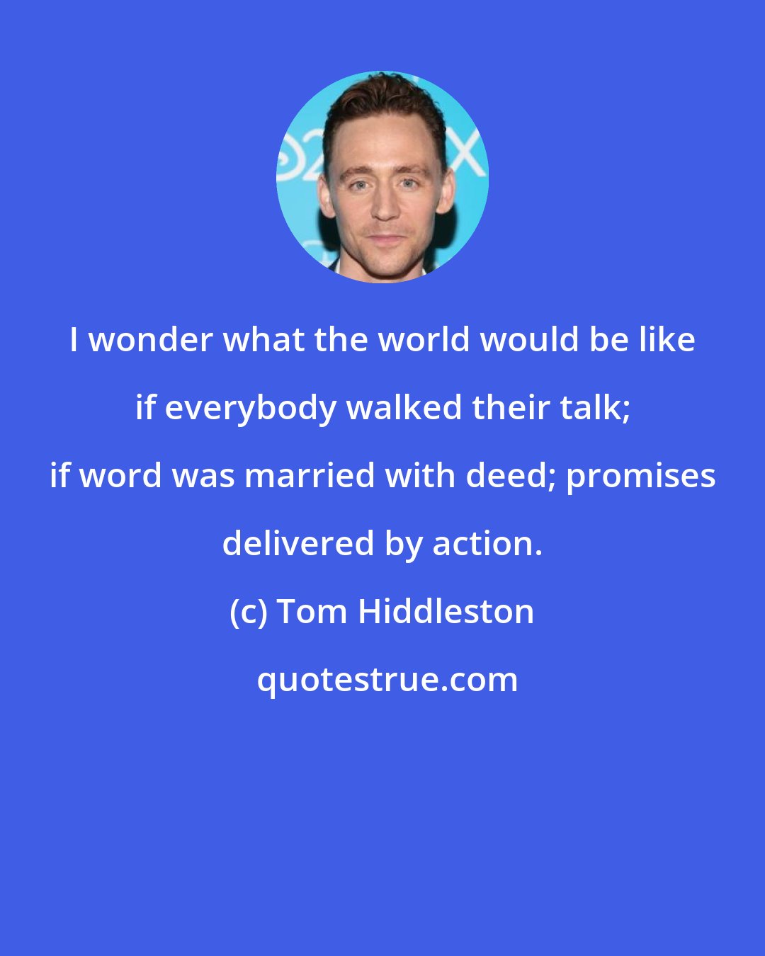 Tom Hiddleston: I wonder what the world would be like if everybody walked their talk; if word was married with deed; promises delivered by action.