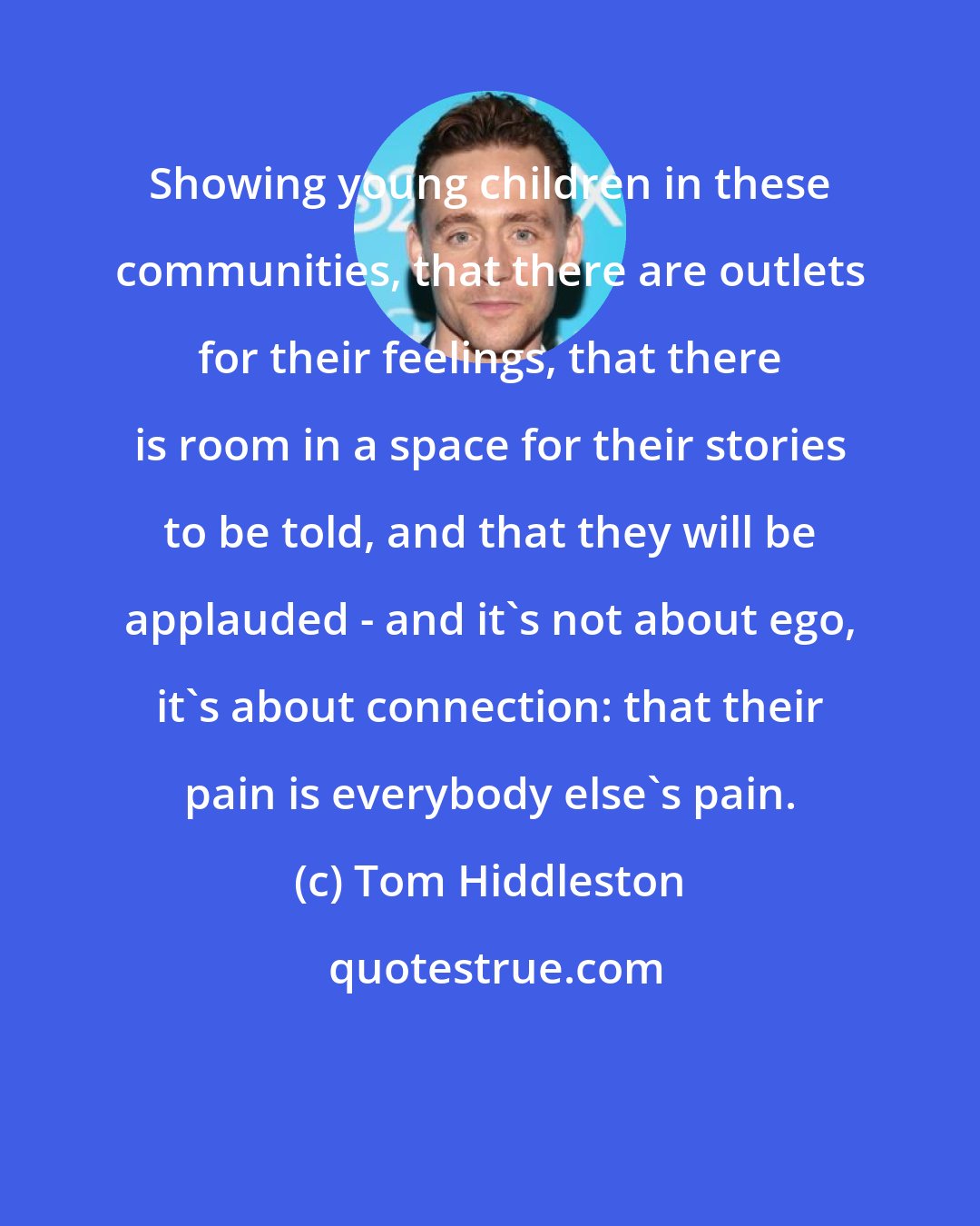 Tom Hiddleston: Showing young children in these communities, that there are outlets for their feelings, that there is room in a space for their stories to be told, and that they will be applauded - and it's not about ego, it's about connection: that their pain is everybody else's pain.