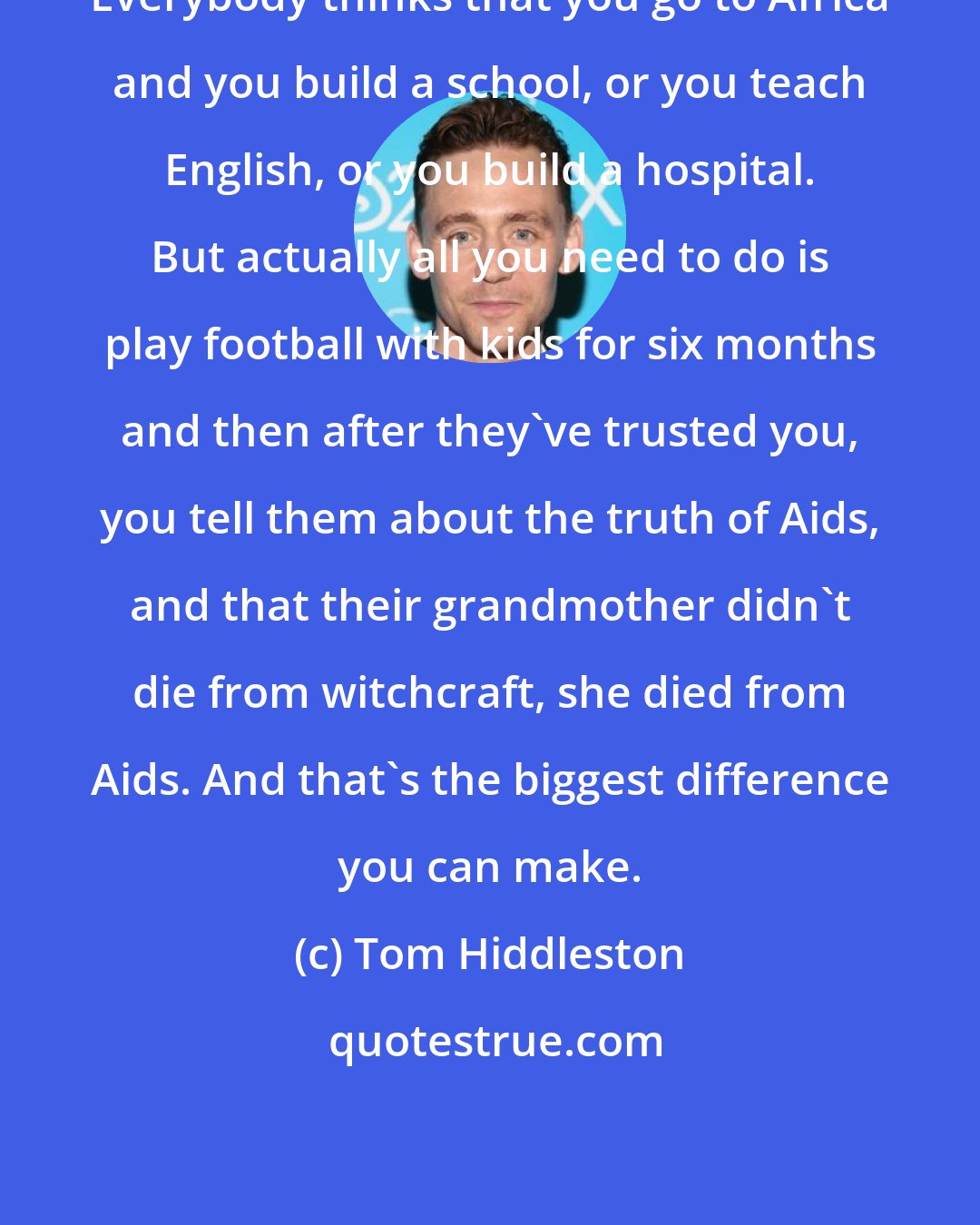 Tom Hiddleston: Everybody thinks that you go to Africa and you build a school, or you teach English, or you build a hospital. But actually all you need to do is play football with kids for six months and then after they've trusted you, you tell them about the truth of Aids, and that their grandmother didn't die from witchcraft, she died from Aids. And that's the biggest difference you can make.