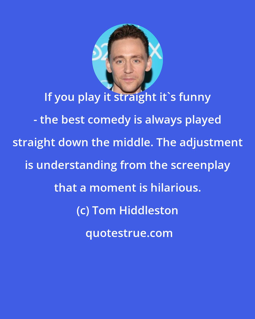 Tom Hiddleston: If you play it straight it's funny - the best comedy is always played straight down the middle. The adjustment is understanding from the screenplay that a moment is hilarious.