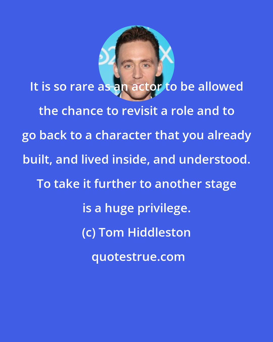 Tom Hiddleston: It is so rare as an actor to be allowed the chance to revisit a role and to go back to a character that you already built, and lived inside, and understood. To take it further to another stage is a huge privilege.