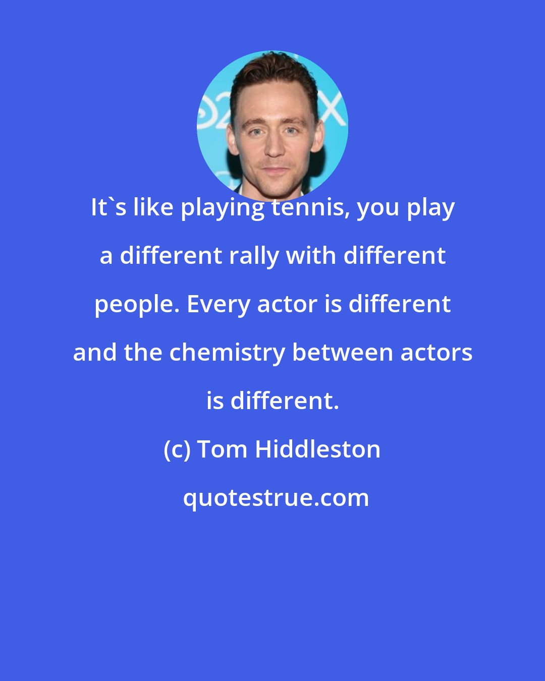 Tom Hiddleston: It's like playing tennis, you play a different rally with different people. Every actor is different and the chemistry between actors is different.