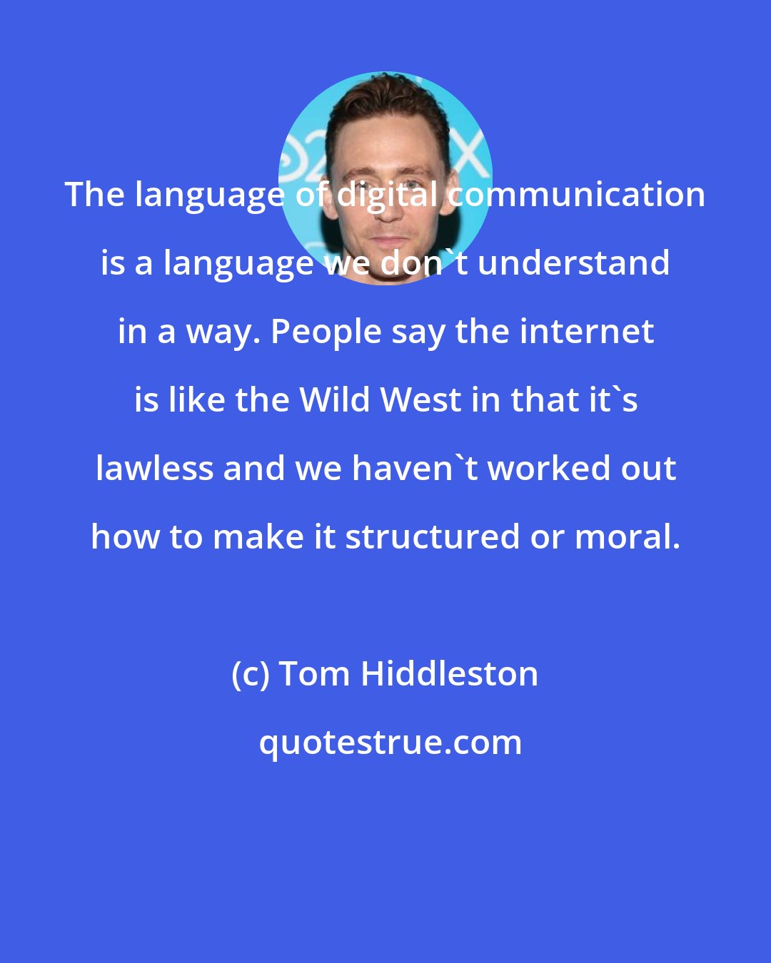 Tom Hiddleston: The language of digital communication is a language we don't understand in a way. People say the internet is like the Wild West in that it's lawless and we haven't worked out how to make it structured or moral.