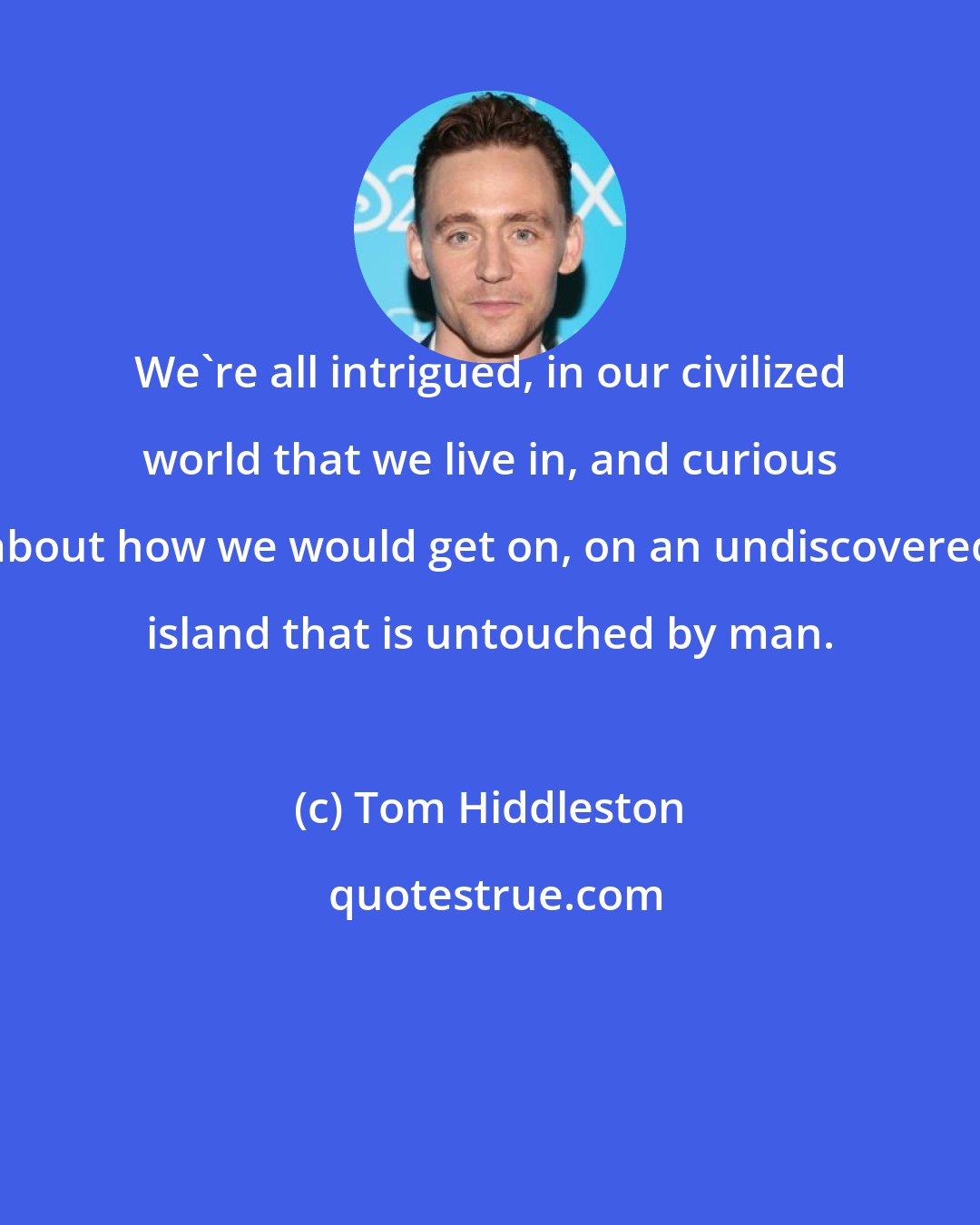 Tom Hiddleston: We're all intrigued, in our civilized world that we live in, and curious about how we would get on, on an undiscovered island that is untouched by man.