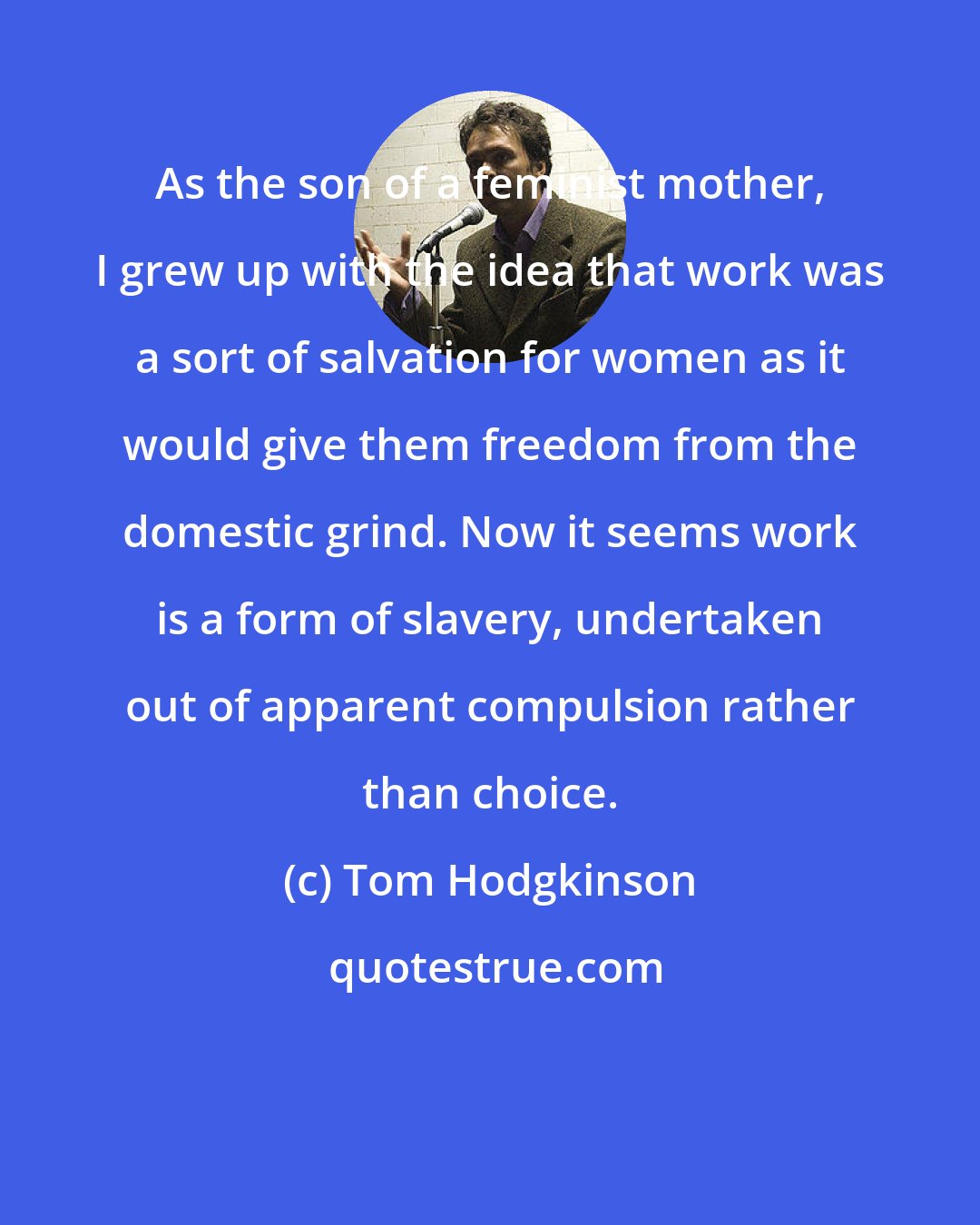 Tom Hodgkinson: As the son of a feminist mother, I grew up with the idea that work was a sort of salvation for women as it would give them freedom from the domestic grind. Now it seems work is a form of slavery, undertaken out of apparent compulsion rather than choice.