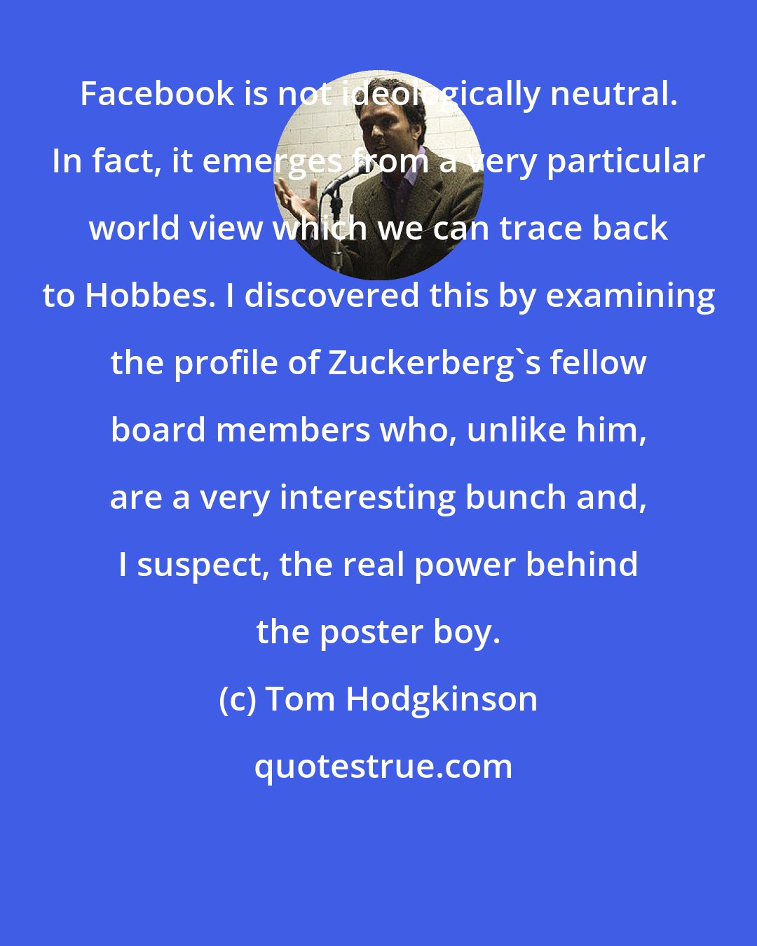 Tom Hodgkinson: Facebook is not ideologically neutral. In fact, it emerges from a very particular world view which we can trace back to Hobbes. I discovered this by examining the profile of Zuckerberg's fellow board members who, unlike him, are a very interesting bunch and, I suspect, the real power behind the poster boy.