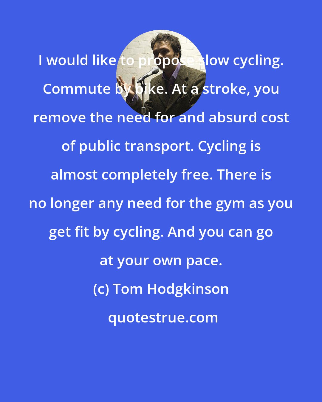 Tom Hodgkinson: I would like to propose slow cycling. Commute by bike. At a stroke, you remove the need for and absurd cost of public transport. Cycling is almost completely free. There is no longer any need for the gym as you get fit by cycling. And you can go at your own pace.