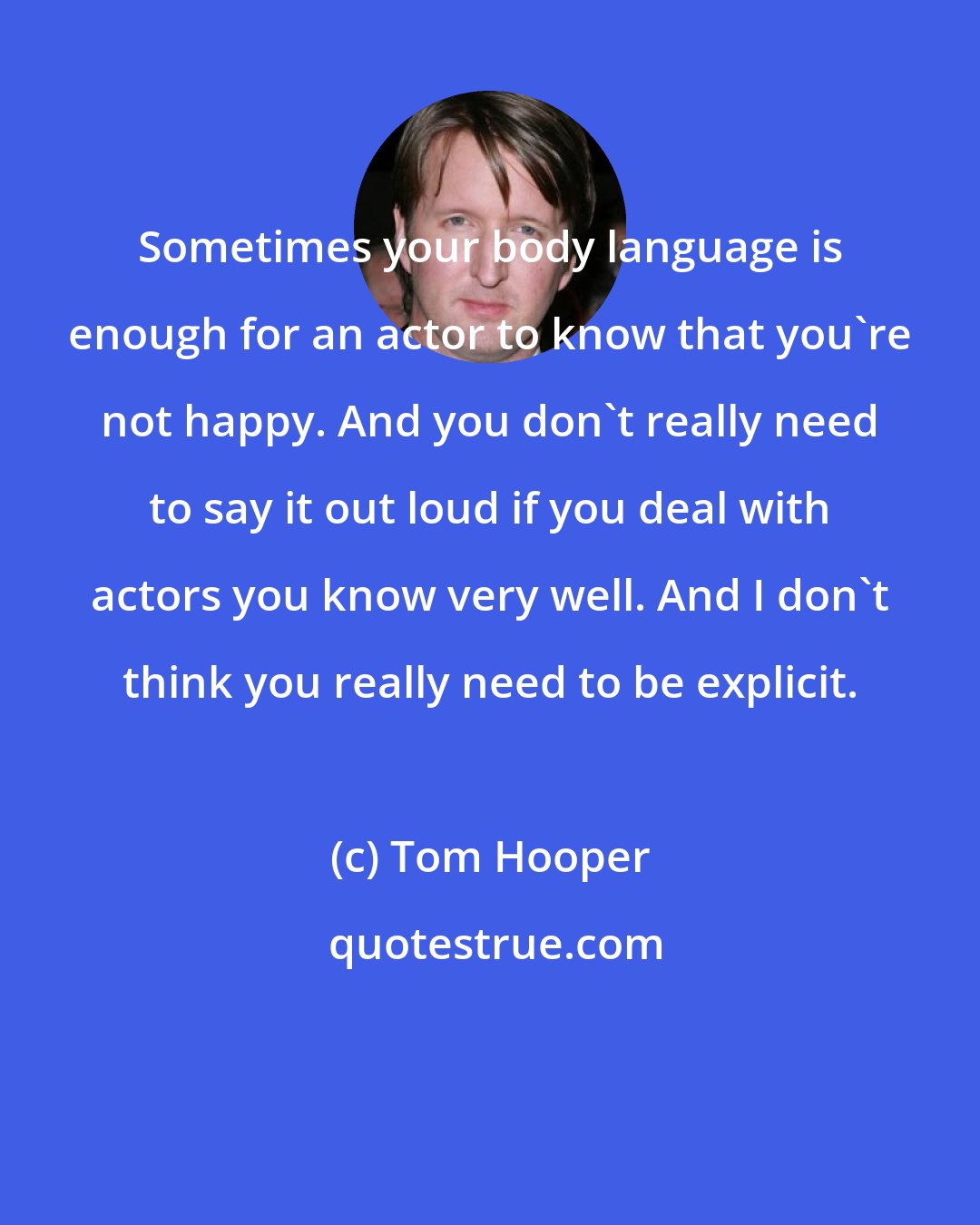 Tom Hooper: Sometimes your body language is enough for an actor to know that you're not happy. And you don't really need to say it out loud if you deal with actors you know very well. And I don't think you really need to be explicit.