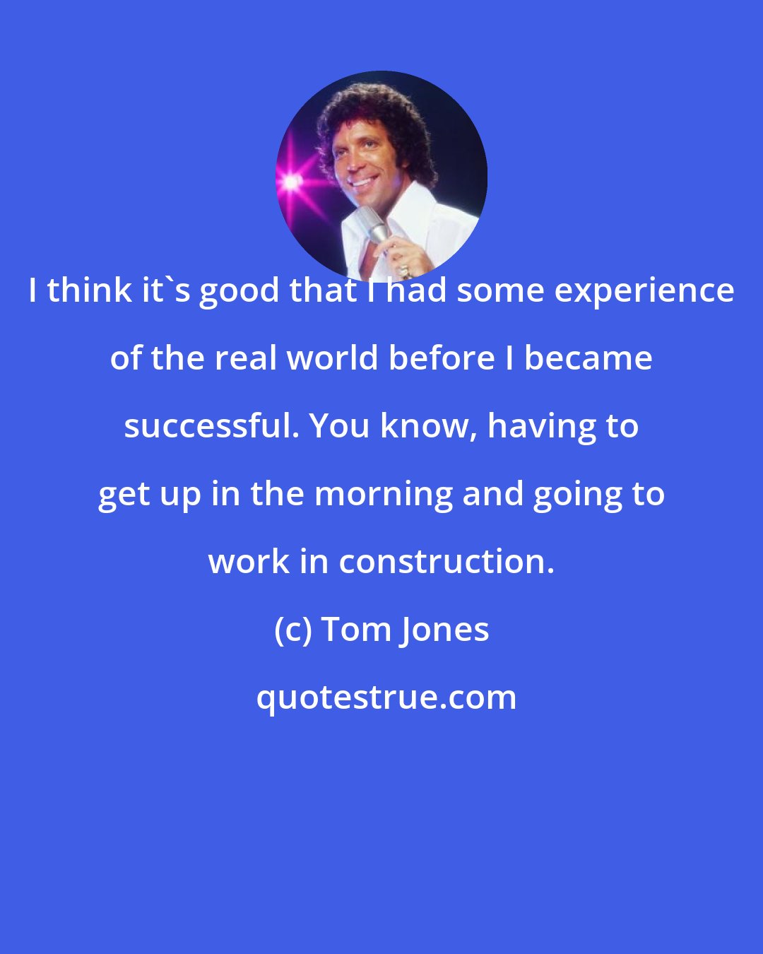 Tom Jones: I think it's good that I had some experience of the real world before I became successful. You know, having to get up in the morning and going to work in construction.