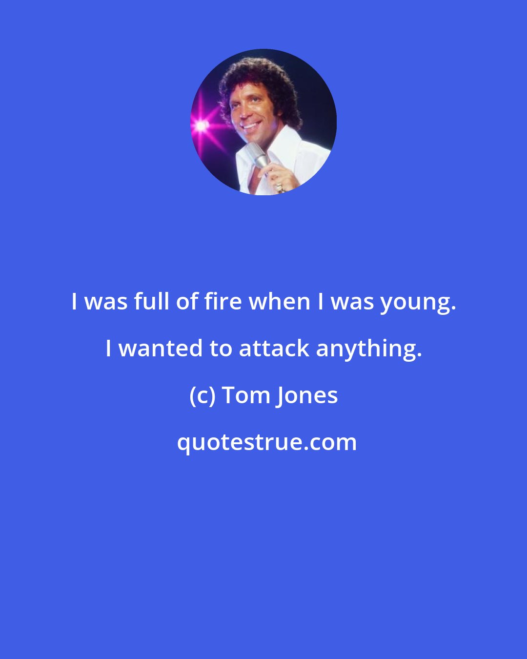 Tom Jones: I was full of fire when I was young. I wanted to attack anything.