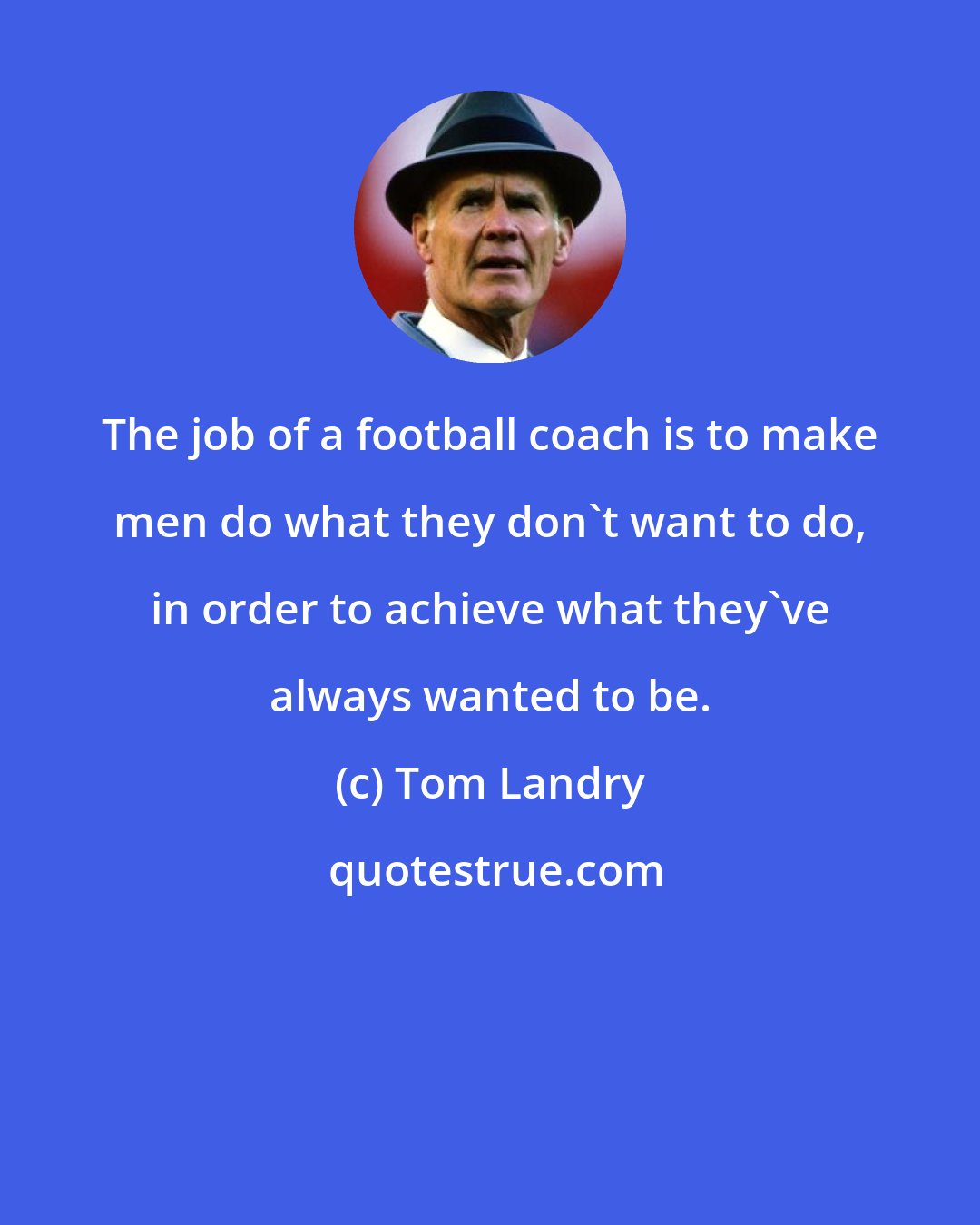 Tom Landry: The job of a football coach is to make men do what they don't want to do, in order to achieve what they've always wanted to be.