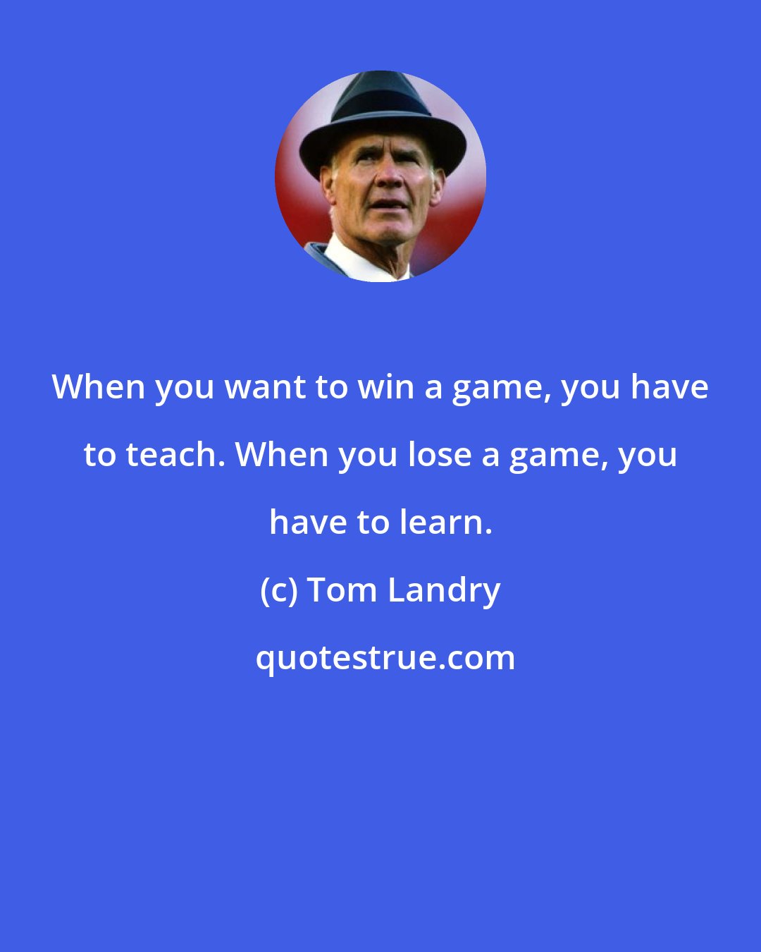 Tom Landry: When you want to win a game, you have to teach. When you lose a game, you have to learn.