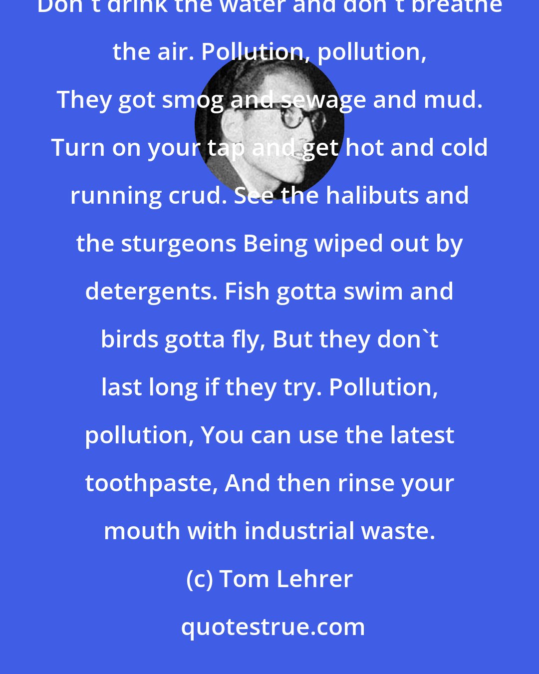 Tom Lehrer: If you visit American city, You will find it very pretty. Just two things of which you must beware: Don't drink the water and don't breathe the air. Pollution, pollution, They got smog and sewage and mud. Turn on your tap and get hot and cold running crud. See the halibuts and the sturgeons Being wiped out by detergents. Fish gotta swim and birds gotta fly, But they don't last long if they try. Pollution, pollution, You can use the latest toothpaste, And then rinse your mouth with industrial waste.